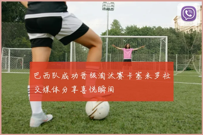 巴西队成功晋级淘汰赛卡塞米罗社交媒体分享喜悦瞬间