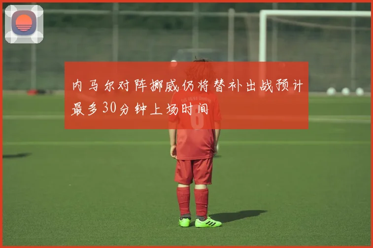 内马尔对阵挪威仍将替补出战预计最多30分钟上场时间