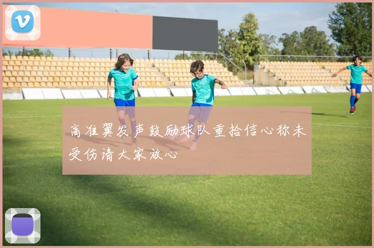 高准翼发声鼓励球队重拾信心称未受伤请大家放心