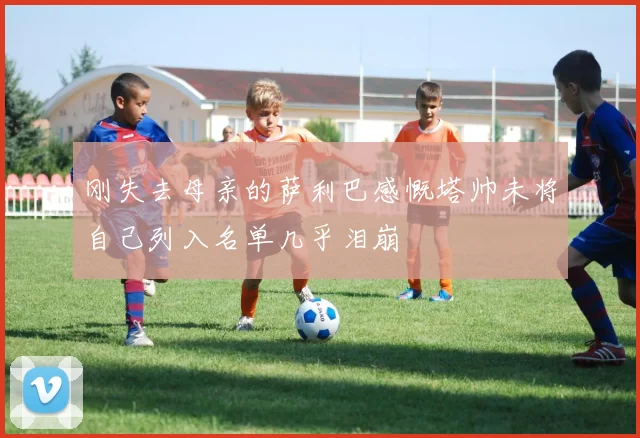 刚失去母亲的萨利巴感慨塔帅未将自己列入名单几乎泪崩