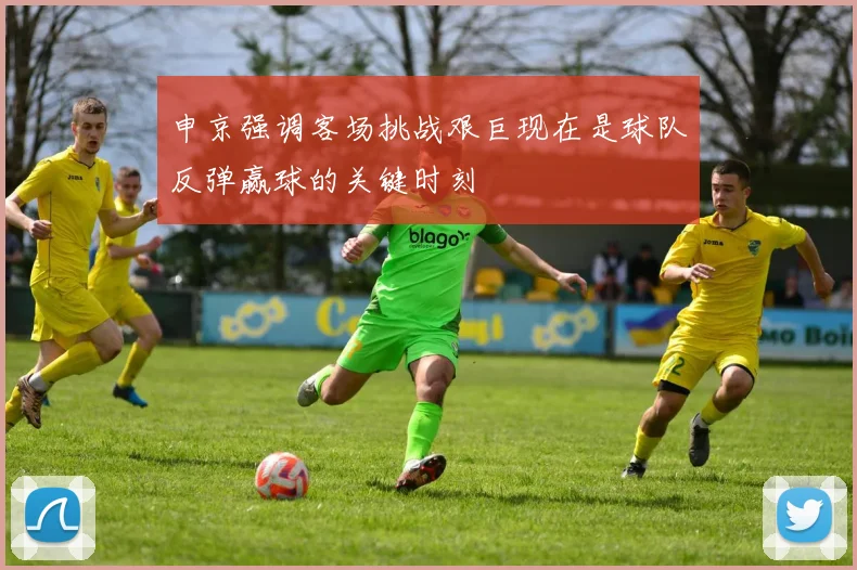 申京强调客场挑战艰巨现在是球队反弹赢球的关键时刻