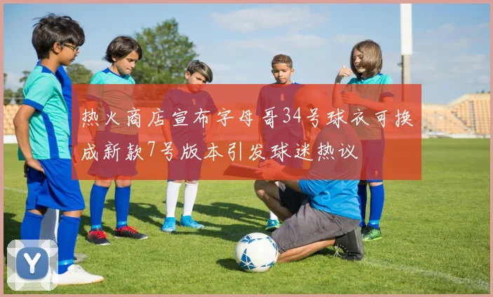热火商店宣布字母哥34号球衣可换成新款7号版本引发球迷热议