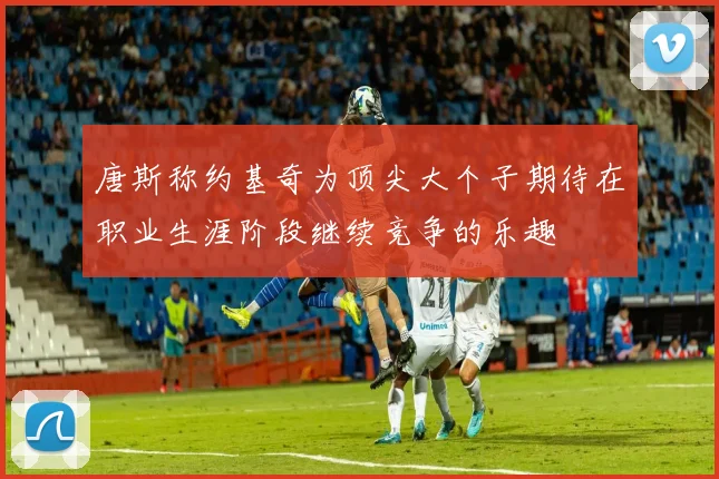 唐斯称约基奇为顶尖大个子期待在职业生涯阶段继续竞争的乐趣