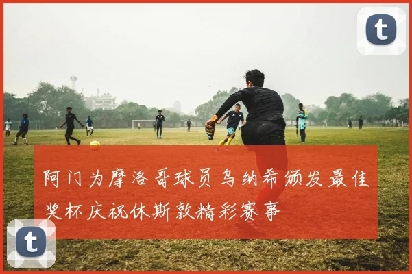 阿门为摩洛哥球员乌纳希颁发最佳奖杯庆祝休斯敦精彩赛事