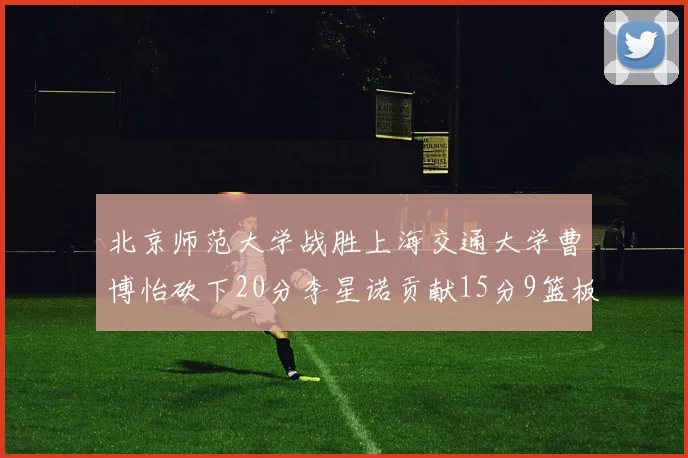 北京师范大学战胜上海交通大学曹博怡砍下20分李星诺贡献15分9篮板马天雨表现出色