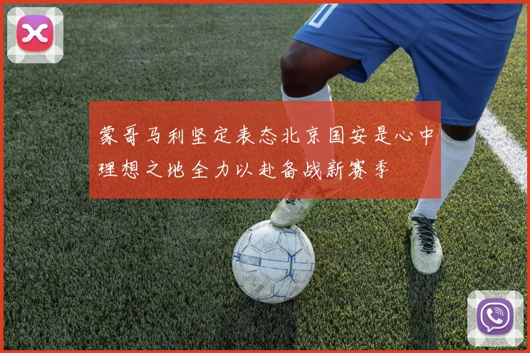 蒙哥马利坚定表态北京国安是心中理想之地全力以赴备战新赛季