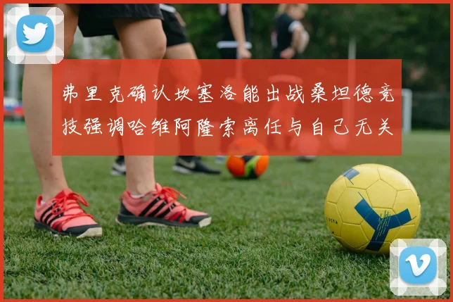 弗里克确认坎塞洛能出战桑坦德竞技强调哈维阿隆索离任与自己无关