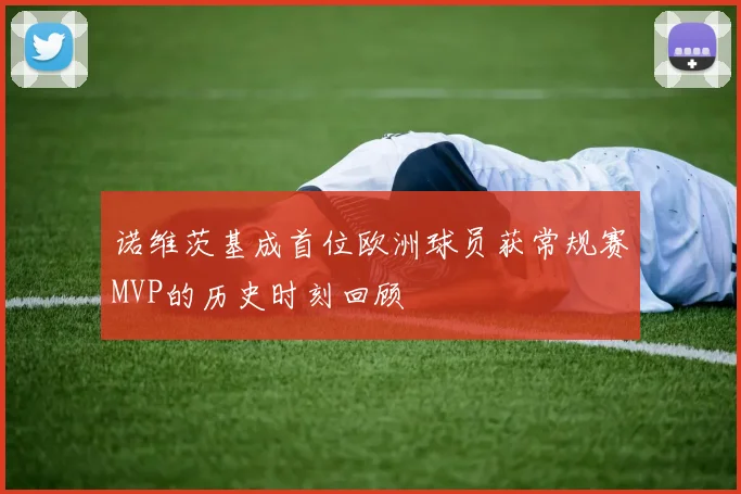 诺维茨基成首位欧洲球员获常规赛MVP的历史时刻回顾