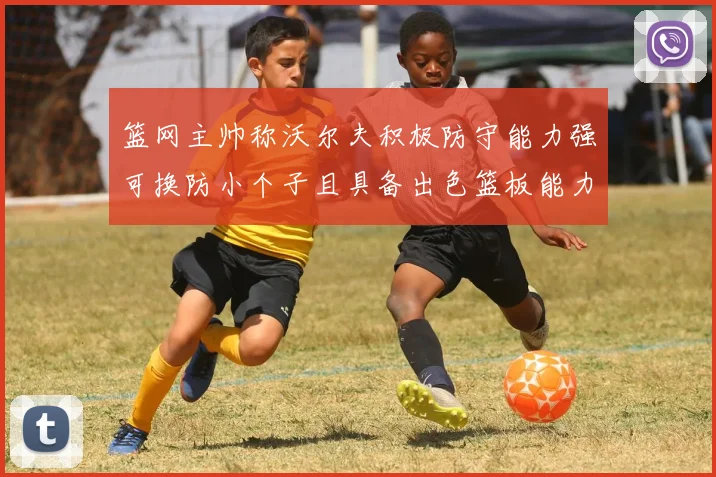 篮网主帅称沃尔夫积极防守能力强可换防小个子且具备出色篮板能力
