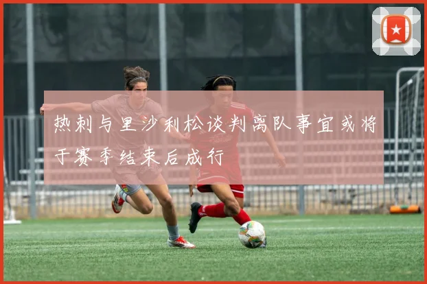 热刺与里沙利松谈判离队事宜或将于赛季结束后成行