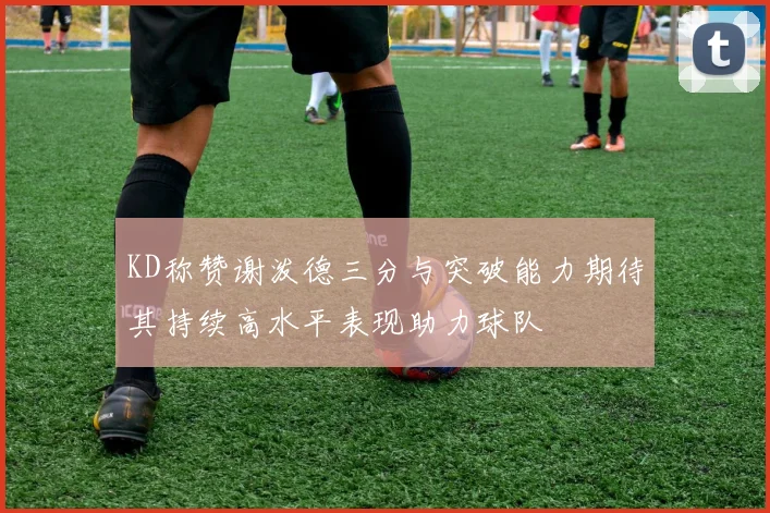 KD称赞谢泼德三分与突破能力期待其持续高水平表现助力球队