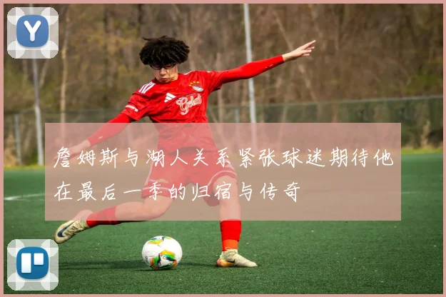詹姆斯与湖人关系紧张球迷期待他在最后一季的归宿与传奇