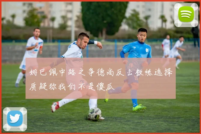 姆巴佩中路之争德尚反击教练选择质疑称我们不是傻瓜