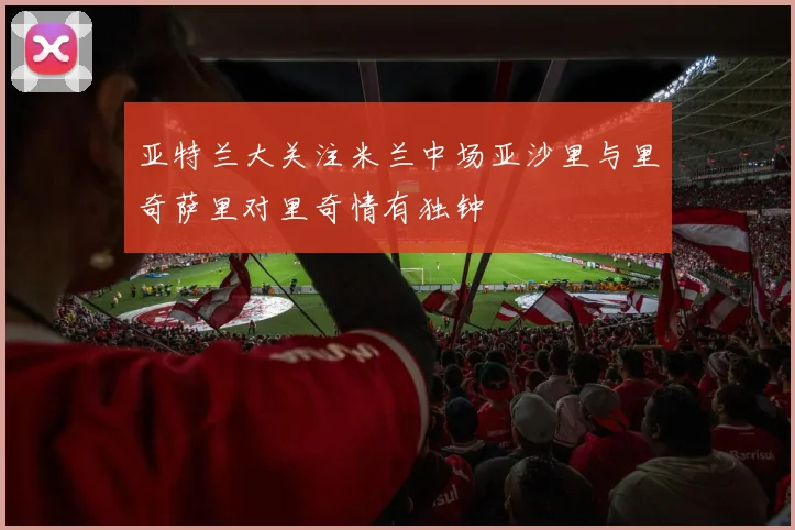 亚特兰大关注米兰中场亚沙里与里奇萨里对里奇情有独钟