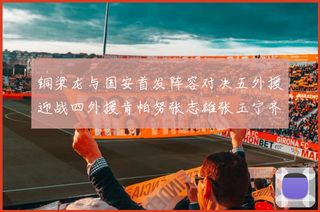 铜梁龙与国安首发阵容对决五外援迎战四外援肯帕努张志雄张玉宁齐上阵