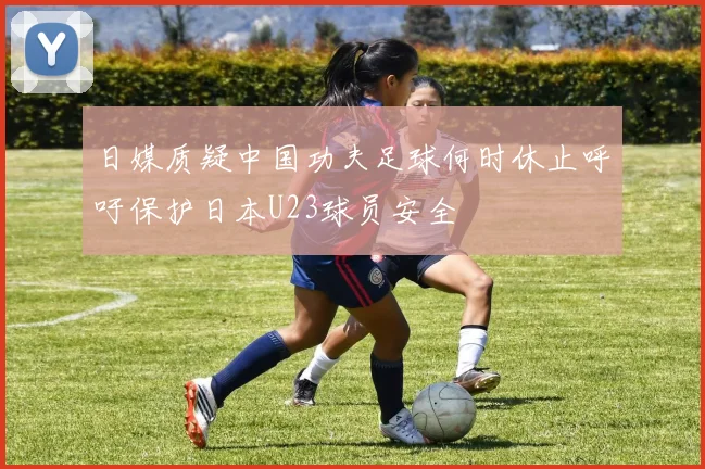 日媒质疑中国功夫足球何时休止呼吁保护日本U23球员安全