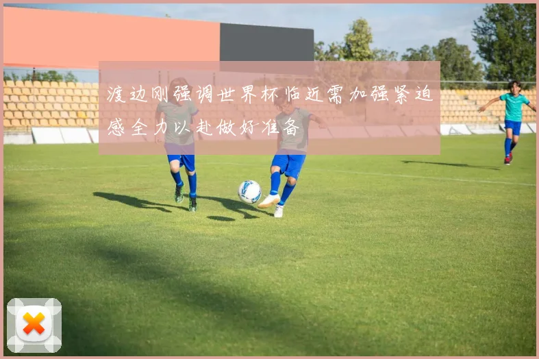 渡边刚强调世界杯临近需加强紧迫感全力以赴做好准备