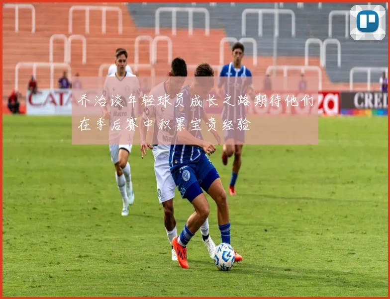 乔治谈年轻球员成长之路期待他们在季后赛中积累宝贵经验