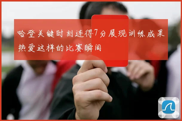 哈登关键时刻连得7分展现训练成果热爱这样的比赛瞬间