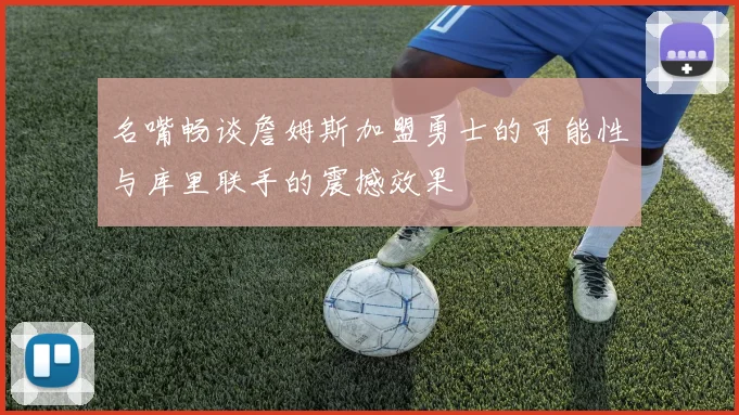 名嘴畅谈詹姆斯加盟勇士的可能性与库里联手的震撼效果