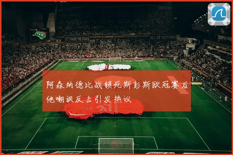 阿森纳德比战锁死斯彭斯欧冠赛后他嘲讽反击引发热议