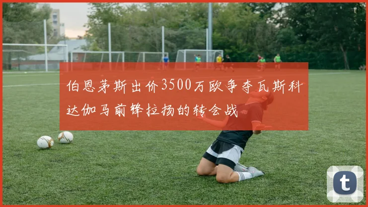 伯恩茅斯出价3500万欧争夺瓦斯科达伽马前锋拉扬的转会战