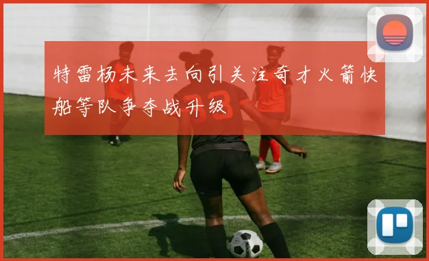 特雷杨未来去向引关注奇才火箭快船等队争夺战升级