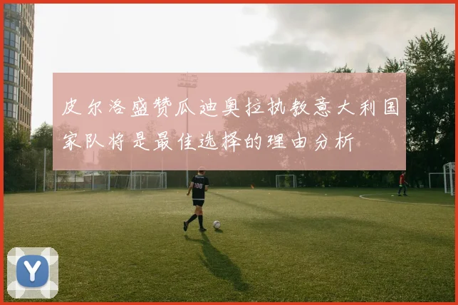 皮尔洛盛赞瓜迪奥拉执教意大利国家队将是最佳选择的理由分析