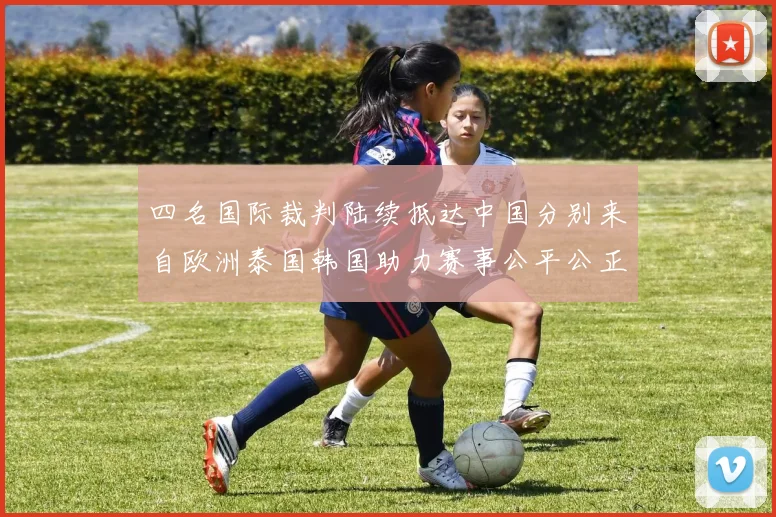 四名国际裁判陆续抵达中国分别来自欧洲泰国韩国助力赛事公平公正