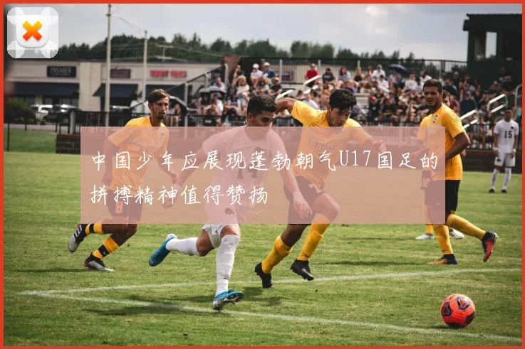 中国少年应展现蓬勃朝气U17国足的拼搏精神值得赞扬